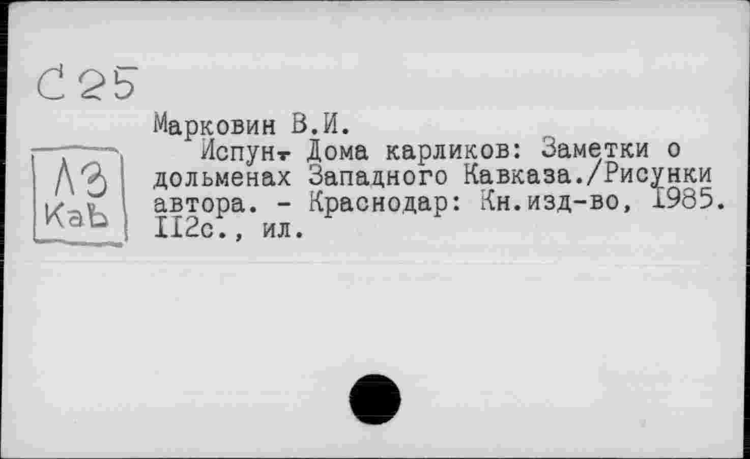 ﻿Аг
КаЬ
Марковий В.И.
Испун-г Дома карликов: Заметки о дольменах Западного Кавказа./Рисунки автора. - Краснодар: Кн.изд-во, 1985. П2с., ил.